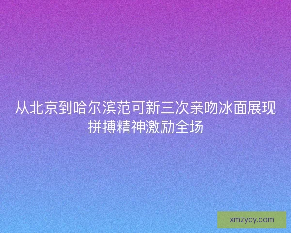 从北京到哈尔滨范可新三次亲吻冰面展现拼搏精神激励全场
