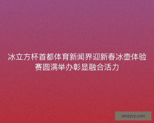 冰立方杯首都体育新闻界迎新春冰壶体验赛圆满举办彰显融合活力