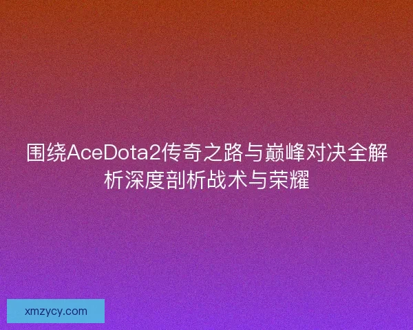 围绕AceDota2传奇之路与巅峰对决全解析深度剖析战术与荣耀